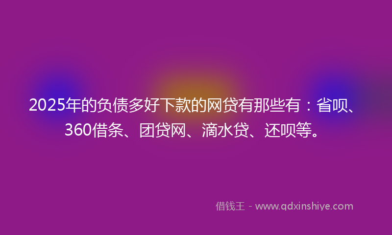2025年的负债多好下款的网贷有那些有：省呗、360借条、团贷网、滴水贷、还呗等。