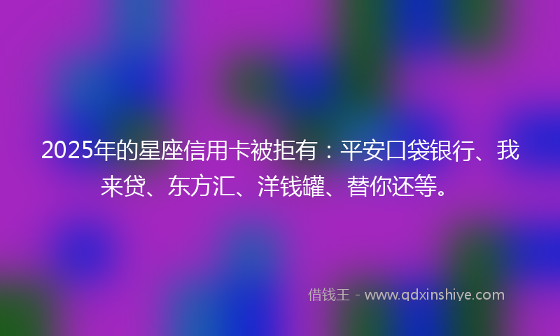 2025年的星座信用卡被拒有：平安口袋银行、我来贷、东方汇、洋钱罐、替你还等。