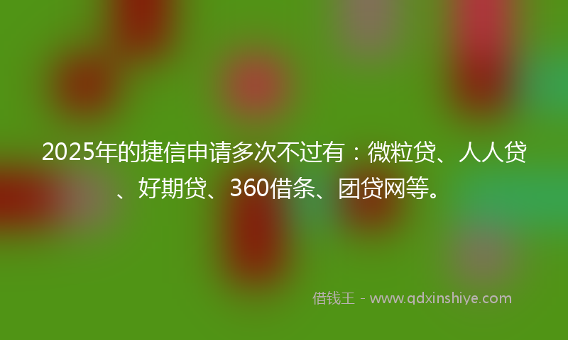 2025年的捷信申请多次不过有：微粒贷、人人贷、好期贷、360借条、团贷网等。