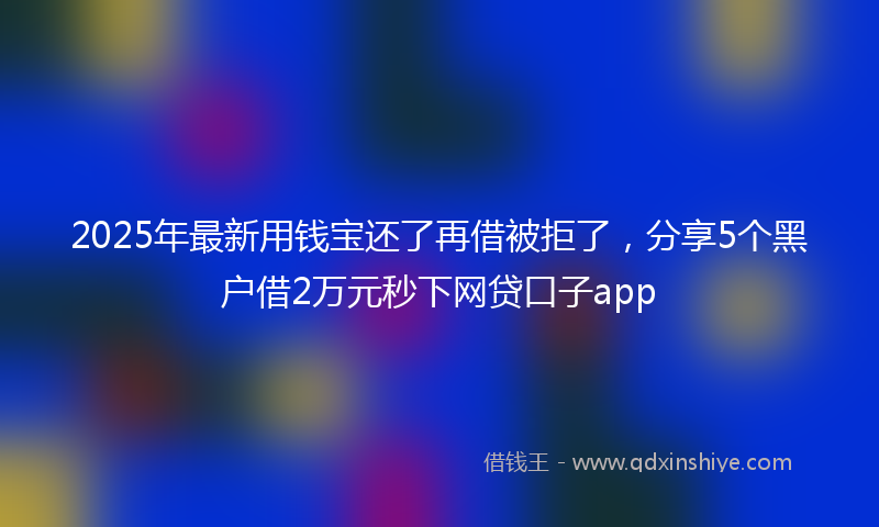 2025年最新用钱宝还了再借被拒了，分享5个黑户借2万元秒下网贷口子app