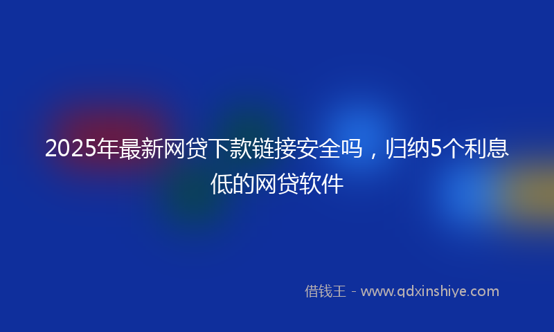 2025年最新网贷下款链接安全吗，归纳5个利息低的网贷软件
