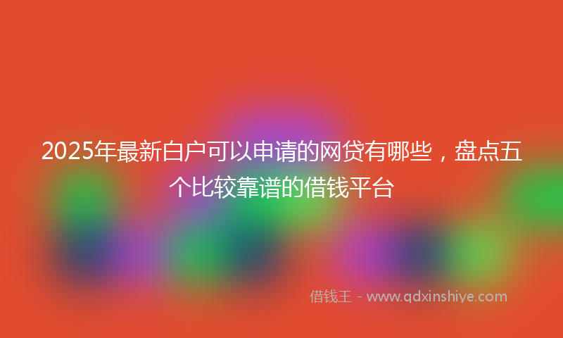 2025年最新白户可以申请的网贷有哪些，盘点五个比较靠谱的借钱平台