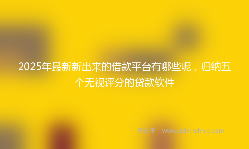 2025年最新新出来的借款平台有哪些呢，归纳五个无视评分的贷款软件