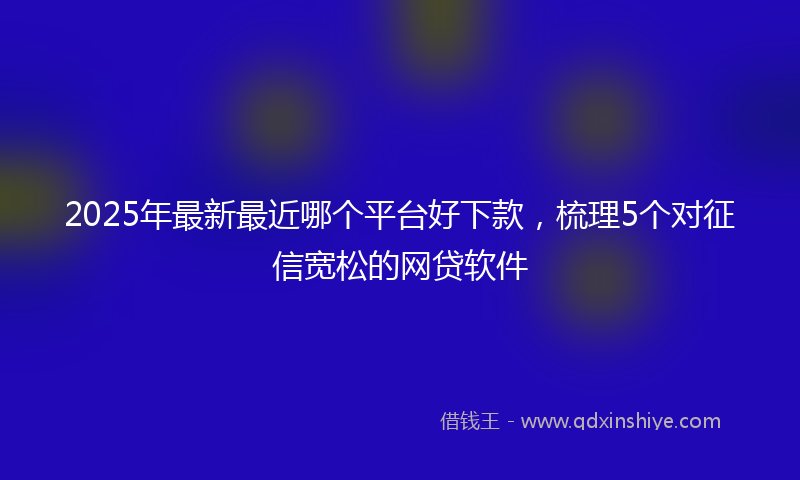 2025年最新最近哪个平台好下款，梳理5个对征信宽松的网贷软件