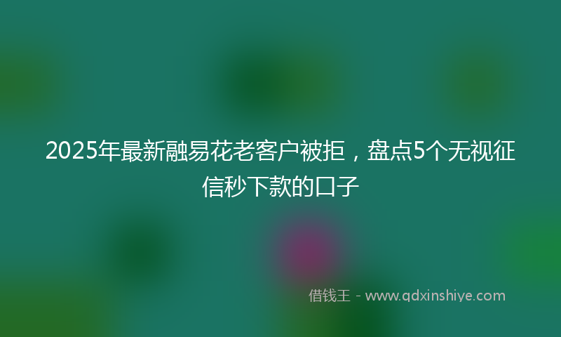 2025年最新融易花老客户被拒，盘点5个无视征信秒下款的口子
