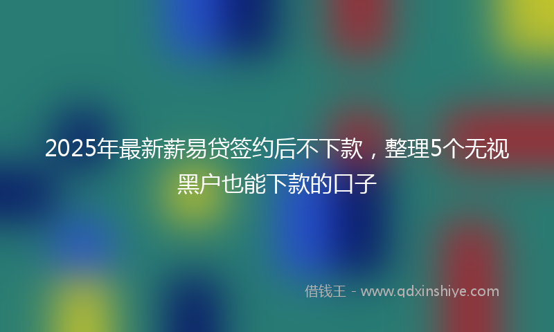 2025年最新薪易贷签约后不下款，整理5个无视黑户也能下款的口子