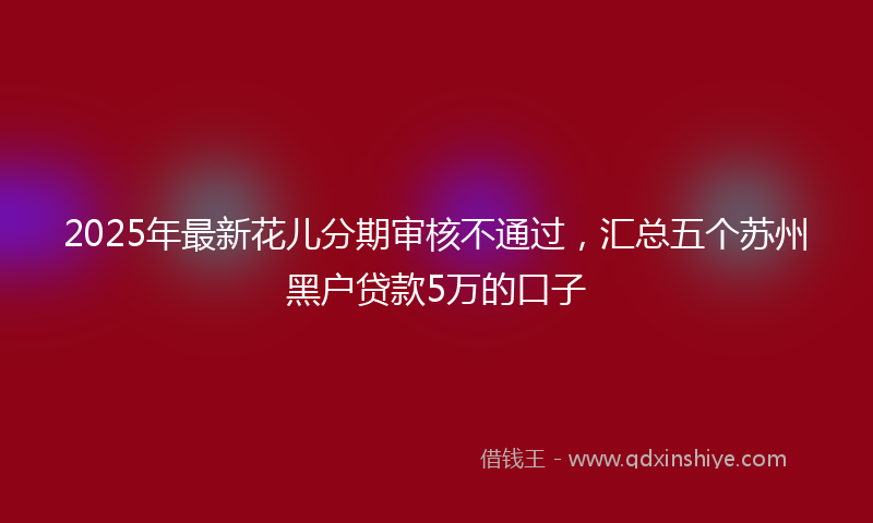 2025年最新花儿分期审核不通过，汇总五个苏州黑户贷款5万的口子