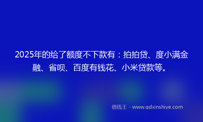 2025年的给了额度不下款有：拍拍贷、度小满金融、省呗、百度有钱花、小米贷款等。