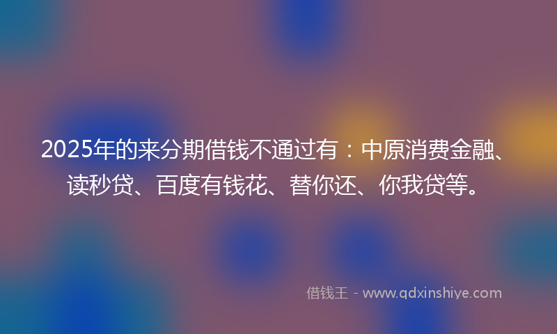 2025年的来分期借钱不通过有：中原消费金融、读秒贷、百度有钱花、替你还、你我贷等。