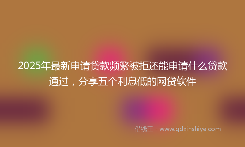 2025年最新申请贷款频繁被拒还能申请什么贷款通过，分享五个利息低的网贷软件