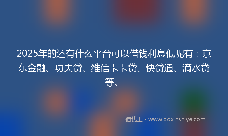 2025年的还有什么平台可以借钱利息低呢有：京东金融、功夫贷、维信卡卡贷、快贷通、滴水贷等。