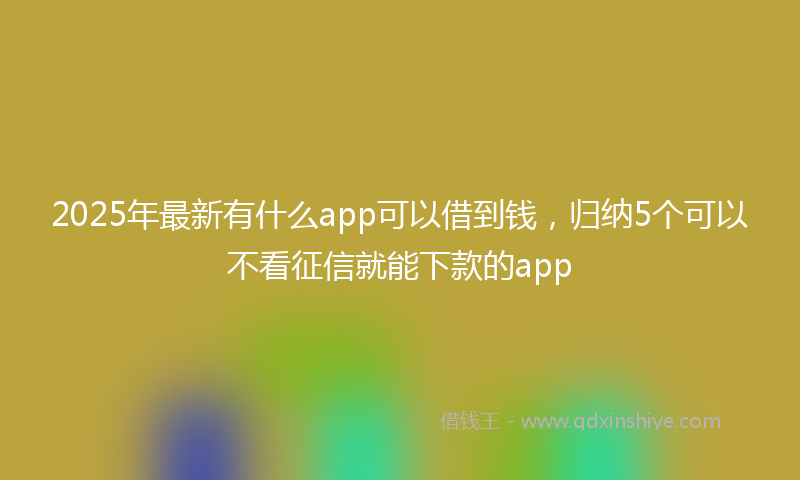 2025年最新有什么app可以借到钱，归纳5个可以不看征信就能下款的app