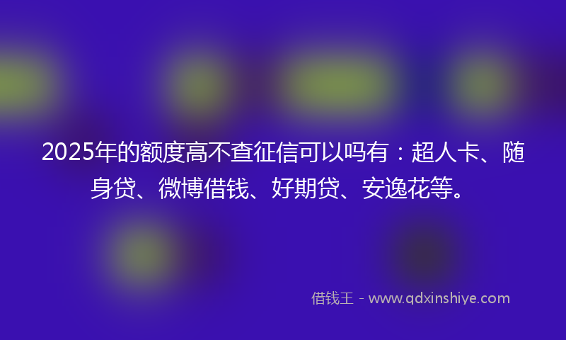 2025年的额度高不查征信可以吗有：超人卡、随身贷、微博借钱、好期贷、安逸花等。