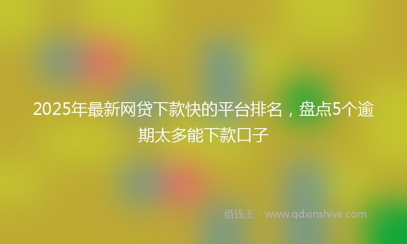 2025年最新网贷下款快的平台排名，盘点5个逾期太多能下款口子