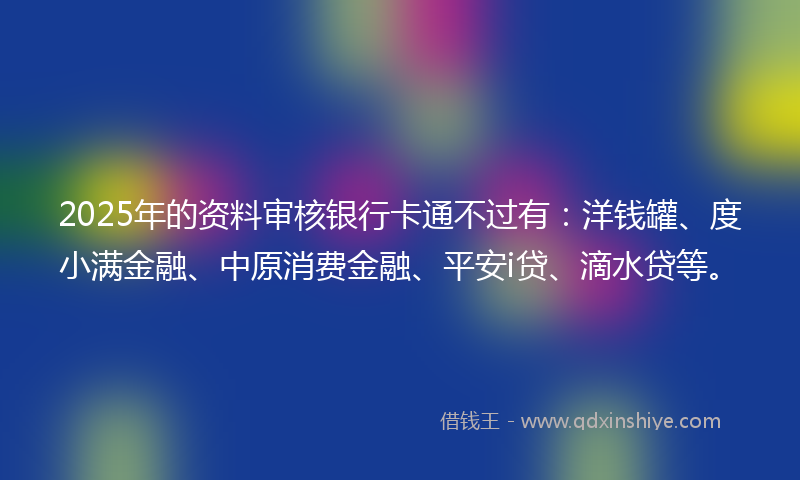 2025年的资料审核银行卡通不过有：洋钱罐、度小满金融、中原消费金融、平安i贷、滴水贷等。