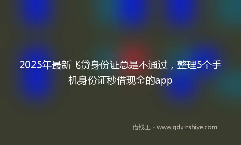 2025年最新飞贷身份证总是不通过，整理5个手机身份证秒借现金的app