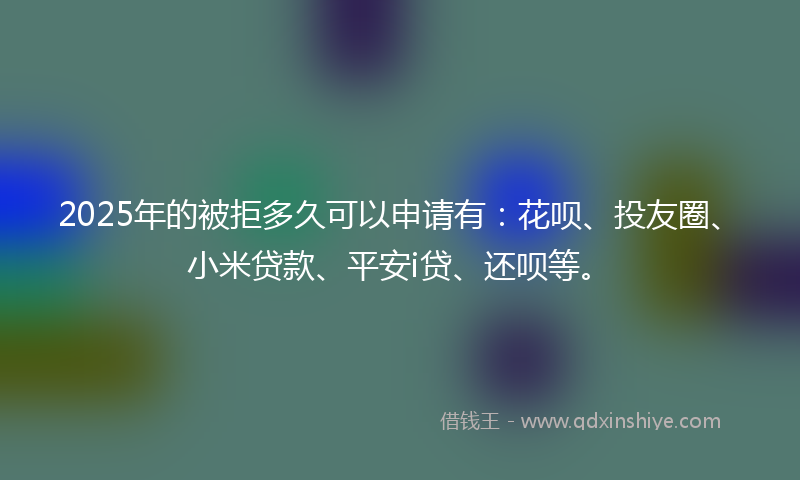 2025年的被拒多久可以申请有：花呗、投友圈、小米贷款、平安i贷、还呗等。