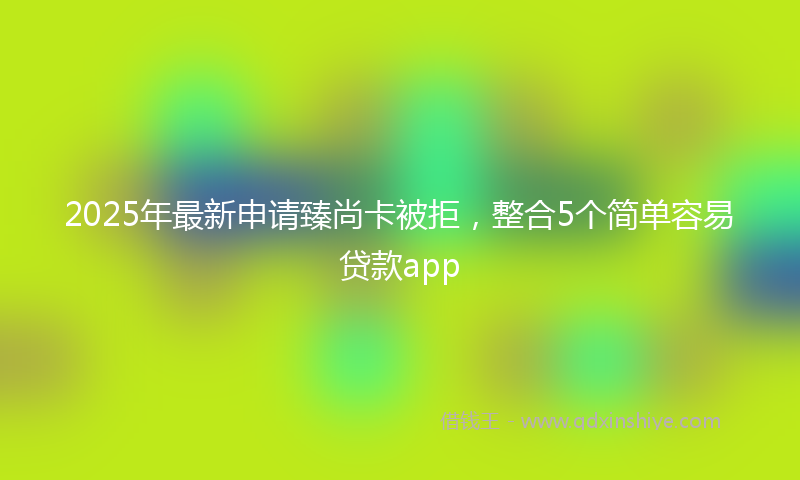 2025年最新申请臻尚卡被拒，整合5个简单容易贷款app