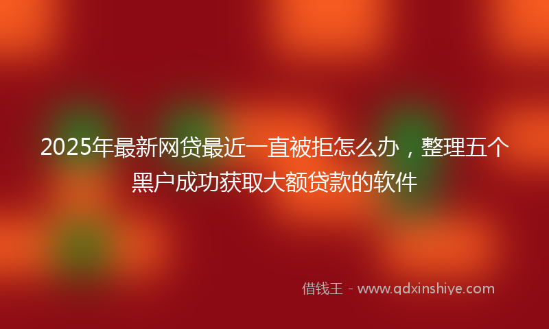 2025年最新网贷最近一直被拒怎么办，整理五个黑户成功获取大额贷款的软件