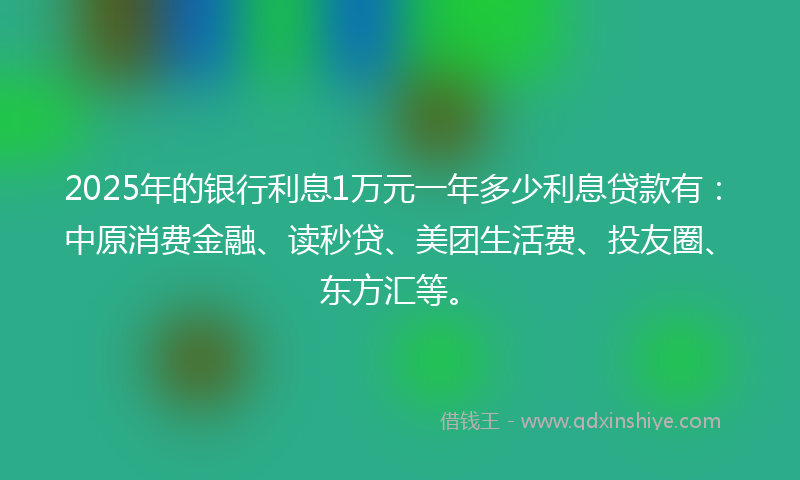 2025年的银行利息1万元一年多少利息贷款有：中原消费金融、读秒贷、美团生活费、投友圈、东方汇等。