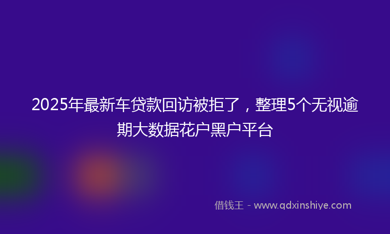 2025年最新车贷款回访被拒了，整理5个无视逾期大数据花户黑户平台