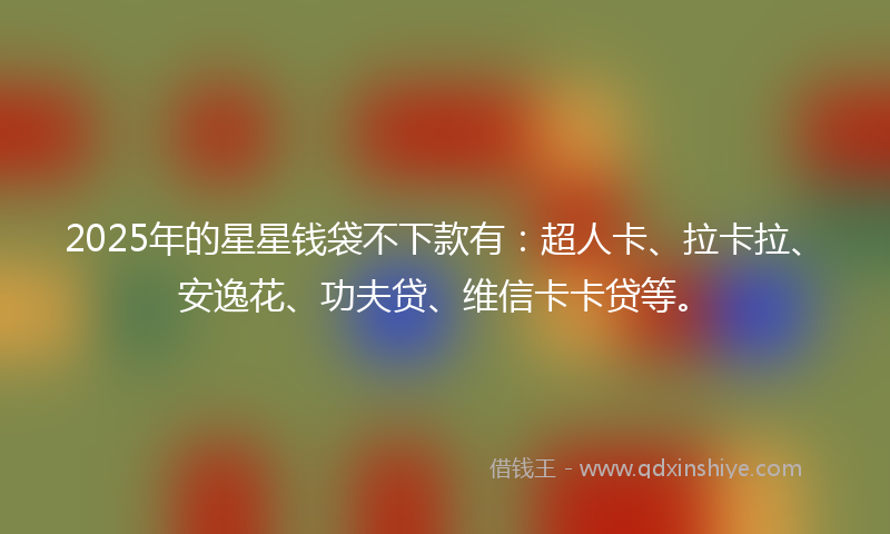 2025年的星星钱袋不下款有：超人卡、拉卡拉、安逸花、功夫贷、维信卡卡贷等。