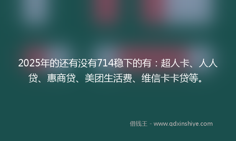 2025年的还有没有714稳下的有：超人卡、人人贷、惠商贷、美团生活费、维信卡卡贷等。