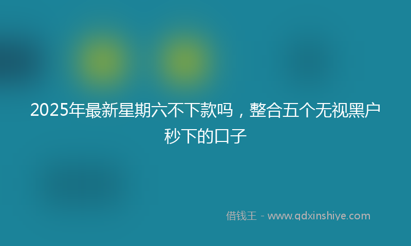 2025年最新星期六不下款吗，整合五个无视黑户秒下的口子