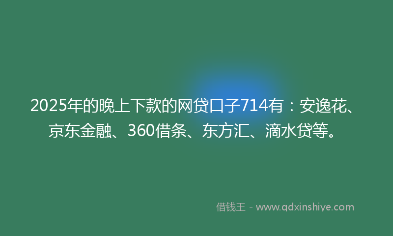 2025年的晚上下款的网贷口子714有：安逸花、京东金融、360借条、东方汇、滴水贷等。