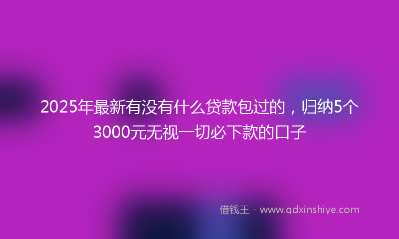 2025年最新有没有什么贷款包过的，归纳5个3000元无视一切必下款的口子