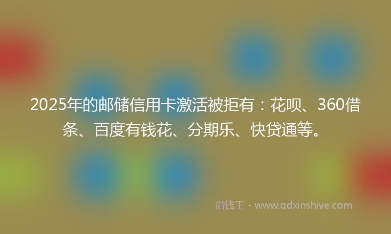 2025年的邮储信用卡激活被拒有：花呗、360借条、百度有钱花、分期乐、快贷通等。