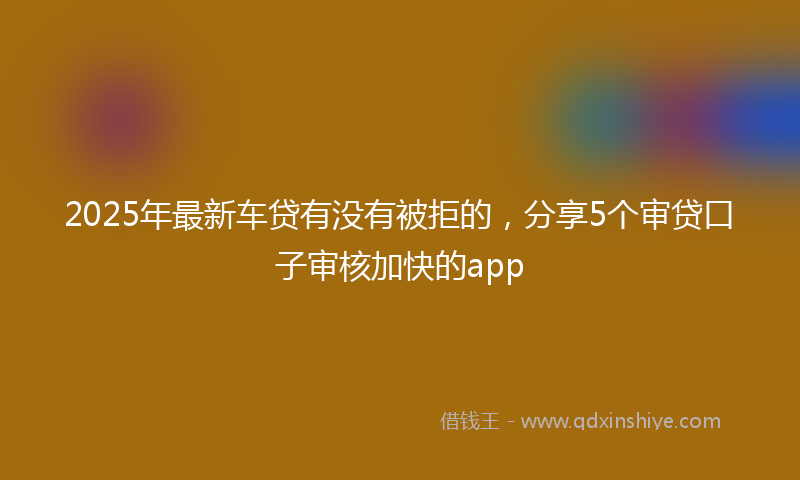 2025年最新车贷有没有被拒的，分享5个审贷口子审核加快的app