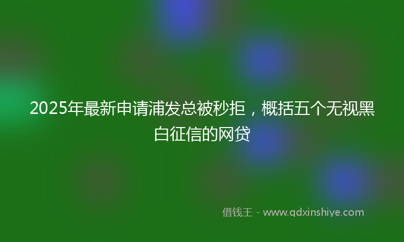 2025年最新申请浦发总被秒拒，概括五个无视黑白征信的网贷