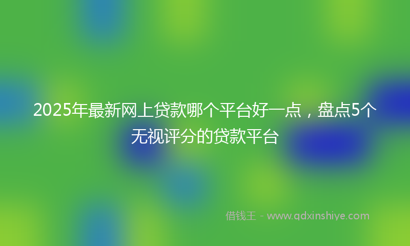 2025年最新网上贷款哪个平台好一点，盘点5个无视评分的贷款平台