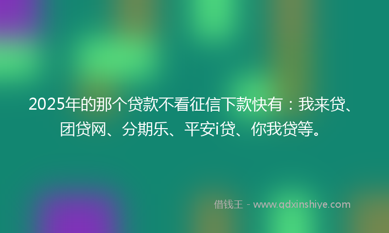 2025年的那个贷款不看征信下款快有：我来贷、团贷网、分期乐、平安i贷、你我贷等。