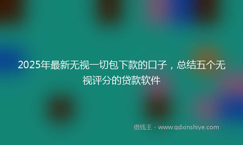 2025年最新无视一切包下款的口子，总结五个无视评分的贷款软件