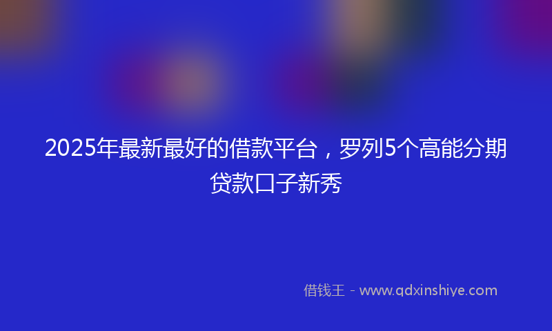 2025年最新最好的借款平台，罗列5个高能分期贷款口子新秀
