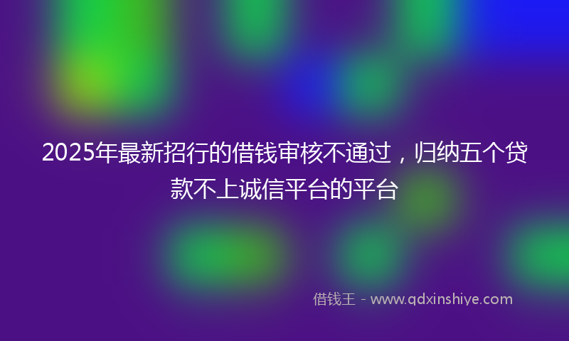 2025年最新招行的借钱审核不通过，归纳五个贷款不上诚信平台的平台