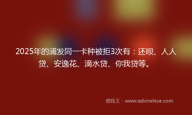 2025年的浦发同一卡种被拒3次有：还呗、人人贷、安逸花、滴水贷、你我贷等。