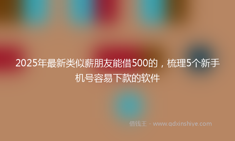2025年最新类似薪朋友能借500的，梳理5个新手机号容易下款的软件