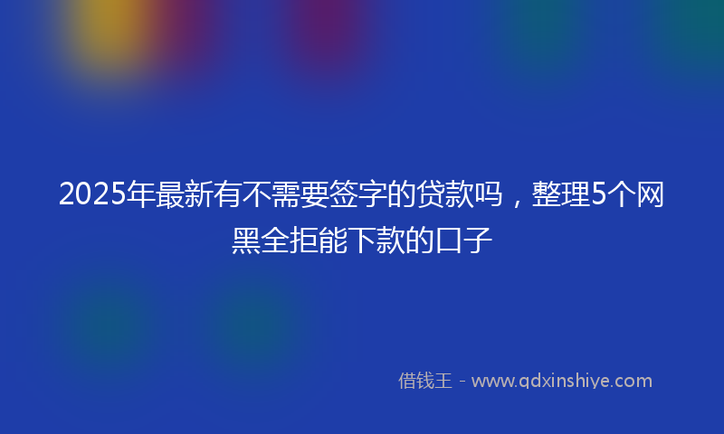 2025年最新有不需要签字的贷款吗，整理5个网黑全拒能下款的口子