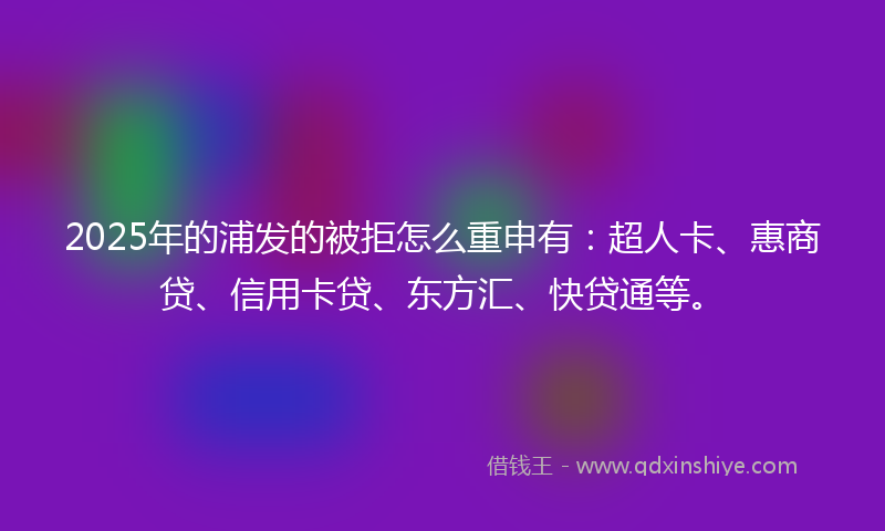 2025年的浦发的被拒怎么重申有：超人卡、惠商贷、信用卡贷、东方汇、快贷通等。