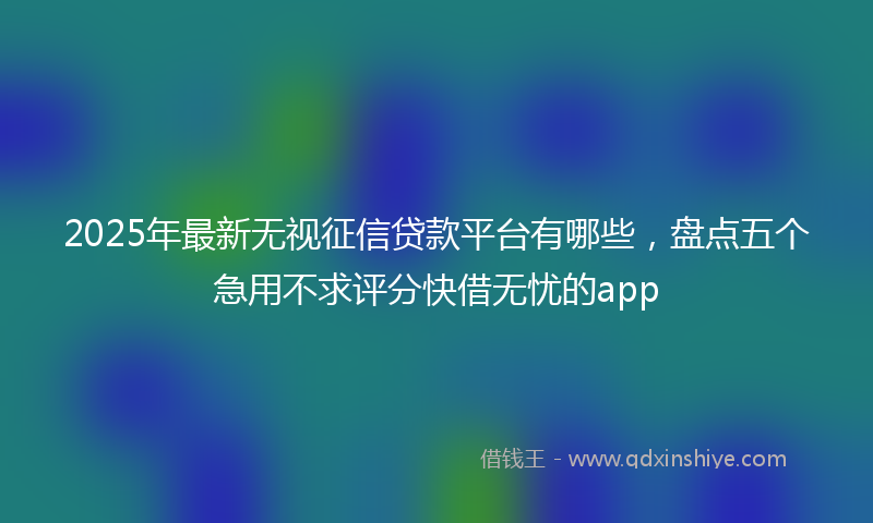 2025年最新无视征信贷款平台有哪些，盘点五个急用不求评分快借无忧的app