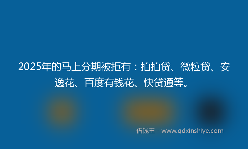 2025年的马上分期被拒有：拍拍贷、微粒贷、安逸花、百度有钱花、快贷通等。