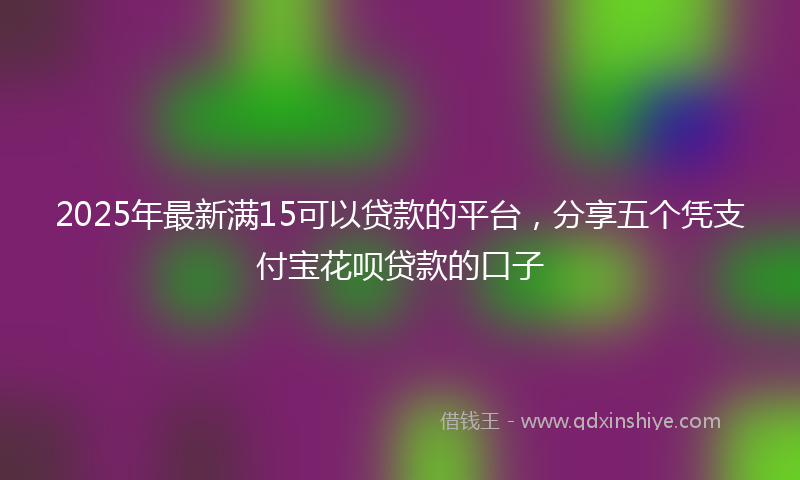 2025年最新满15可以贷款的平台，分享五个凭支付宝花呗贷款的口子