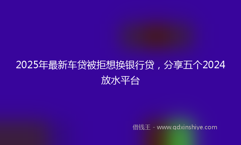 2025年最新车贷被拒想换银行贷，分享五个2024放水平台