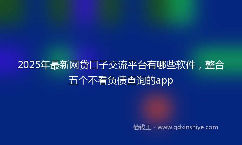 2025年最新网贷口子交流平台有哪些软件，整合五个不看负债查询的app