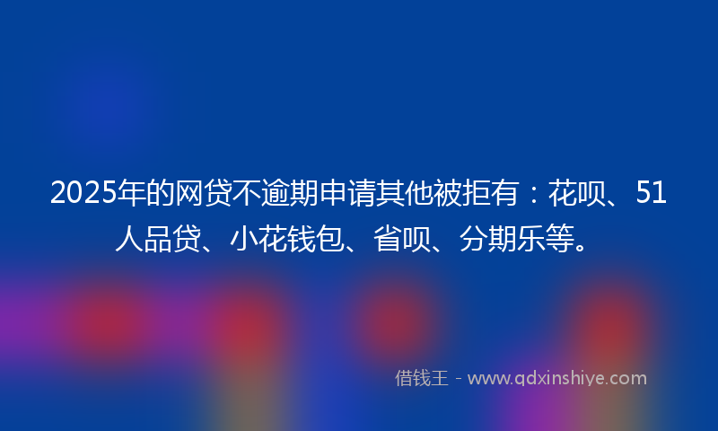 2025年的网贷不逾期申请其他被拒有：花呗、51人品贷、小花钱包、省呗、分期乐等。