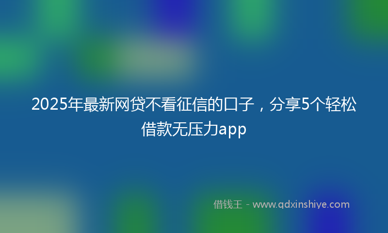 2025年最新网贷不看征信的口子，分享5个轻松借款无压力app