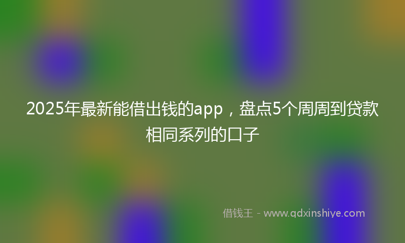 2025年最新能借出钱的app，盘点5个周周到贷款相同系列的口子